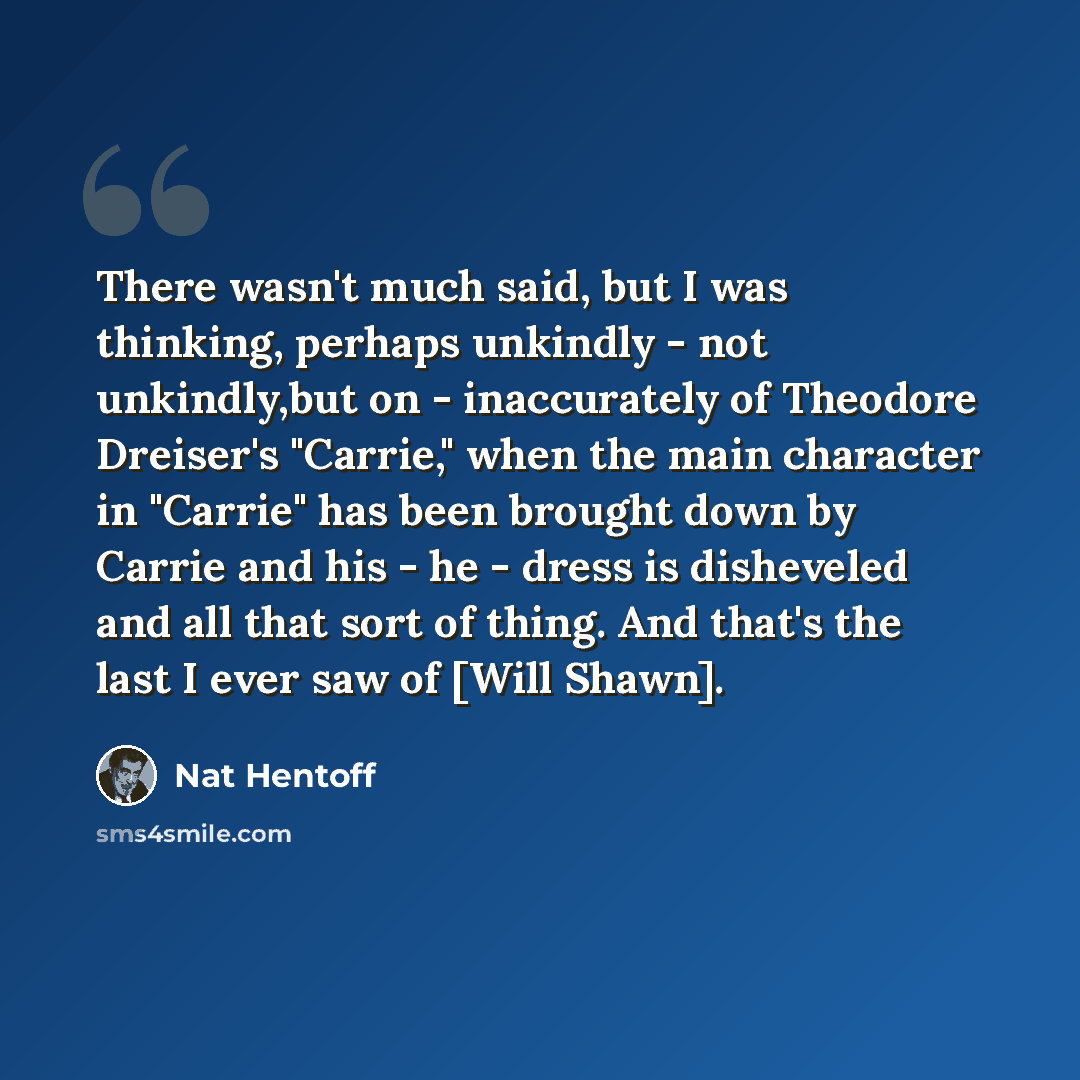 “There wasn't much said, but I was thinking, perhaps unkindly - not unkindly,but on - inaccurately of Theodore Dreiser's "Carrie," when the main character in "Carrie" has been brought down by Carrie and his - he - dress is disheveled and all that sort of thing. And that's the last I ever saw of…” quote by Nat Hentoff