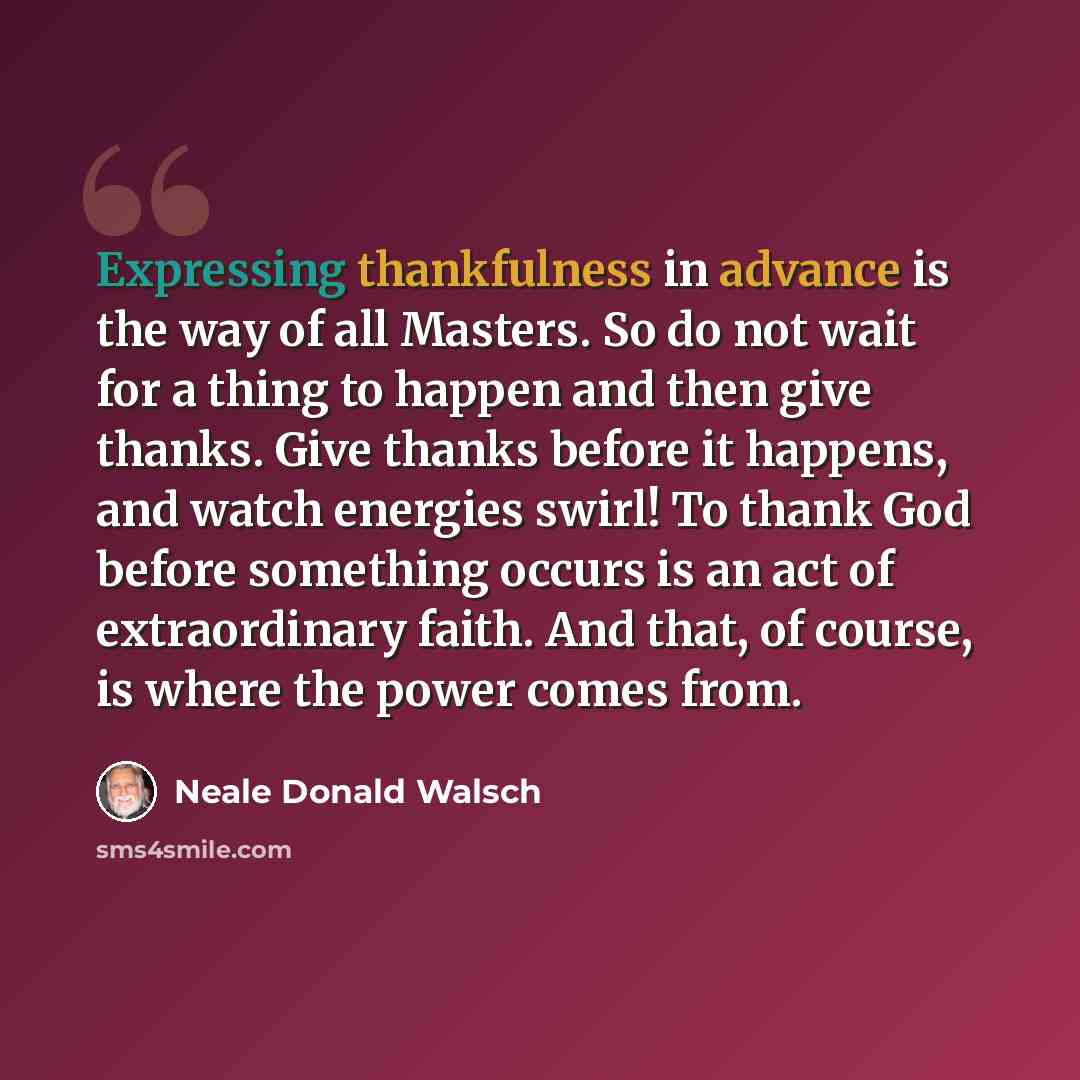 “Expressing thankfulness in advance is the way of all Masters. So do not wait for a thing to happen and then give thanks. Give thanks before it happens, and watch energies swirl! To thank God before something occurs is an act of extraordinary faith. And that, of course, is where the power comes from.” quote by Neale Donald Walsch