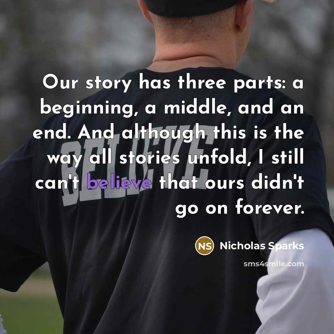 “Our story has three parts: a beginning, a middle, and an end. And although this is the way all stories unfold, I still can't believe that ours didn't go on forever.” quote by Nicholas Sparks