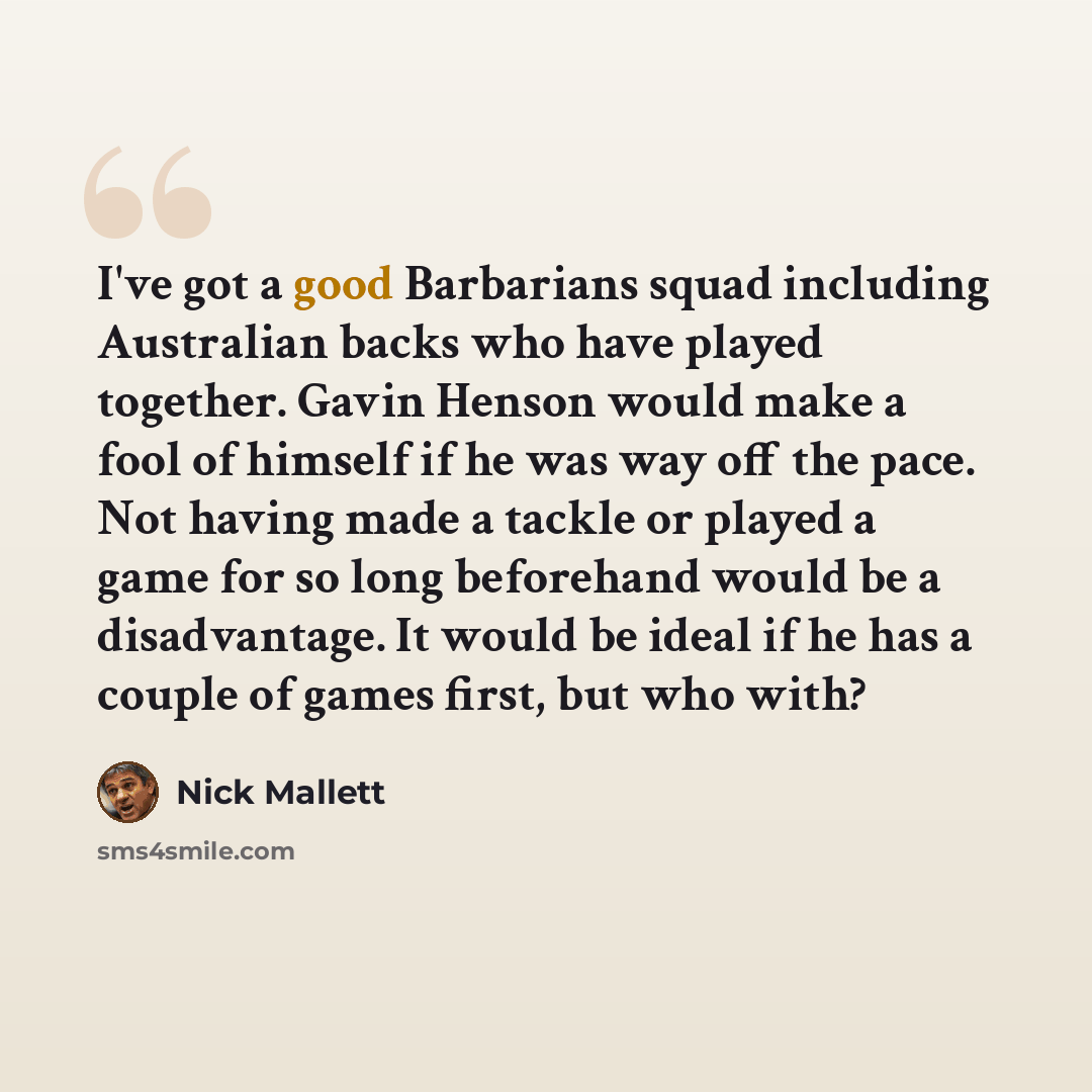 “I've got a good Barbarians squad including Australian backs who have played together. Gavin Henson would make a fool of himself if he was way off the pace. Not having made a tackle or played a game for so long beforehand would be a disadvantage. It would be ideal if he has a couple of games first…” quote by Nick Mallett