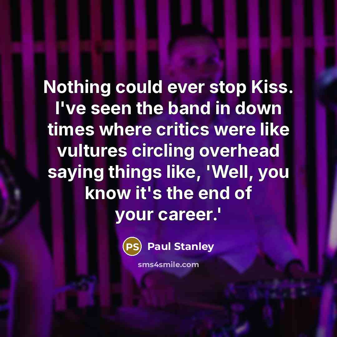 “Nothing could ever stop Kiss. I've seen the band in down times where critics were like vultures circling overhead saying things like, 'Well, you know it's the end of your career.'” quote by Paul Stanley