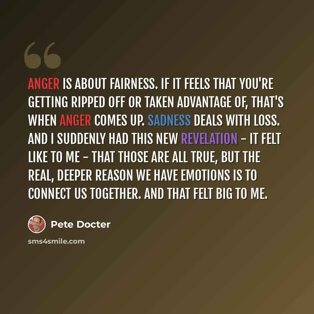 “Anger is about fairness. If it feels that you're getting ripped off or taken advantage of, that's when anger comes up. Sadness deals with loss. And I suddenly had this new revelation - it felt like to me - that those are all true, but the real, deeper reason we have emotions is to connect us…” quote by Pete Docter