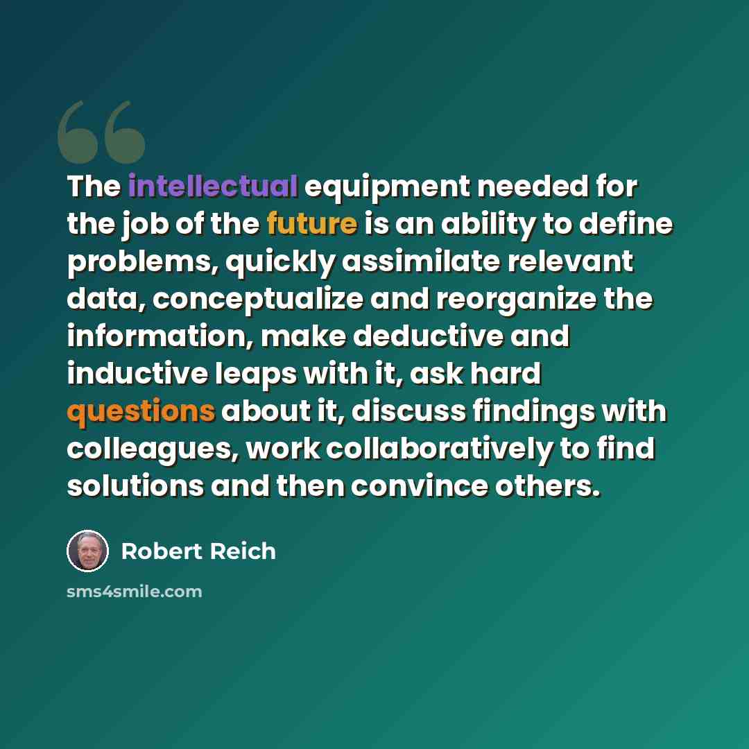 “The intellectual equipment needed for the job of the future is an ability to define problems, quickly assimilate relevant data, conceptualize and reorganize the information, make deductive and inductive leaps with it, ask hard questions about it, discuss findings with colleagues, work…” quote by Robert Reich