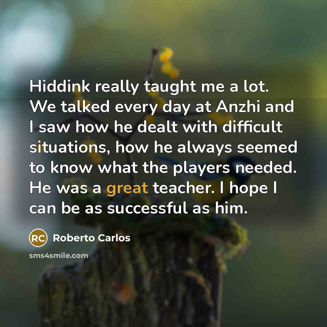 “Hiddink really taught me a lot. We talked every day at Anzhi and I saw how he dealt with difficult situations, how he always seemed to know what the players needed. He was a great teacher. I hope I can be as successful as him.” quote by Roberto Carlos