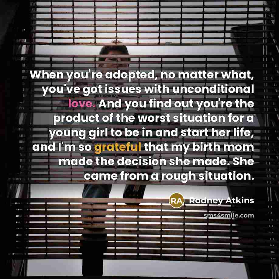 “When you're adopted, no matter what, you've got issues with unconditional love. And you find out you're the product of the worst situation for a young girl to be in and start her life, and I'm so grateful that my birth mom made the decision she made. She came from a rough situation.” quote by Rodney Atkins