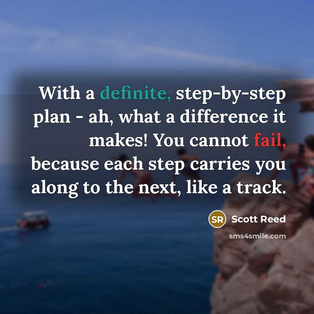 “With a definite, step-by-step plan - ah, what a difference it makes! You cannot fail, because each step carries you along to the next, like a track.” quote by Scott Reed