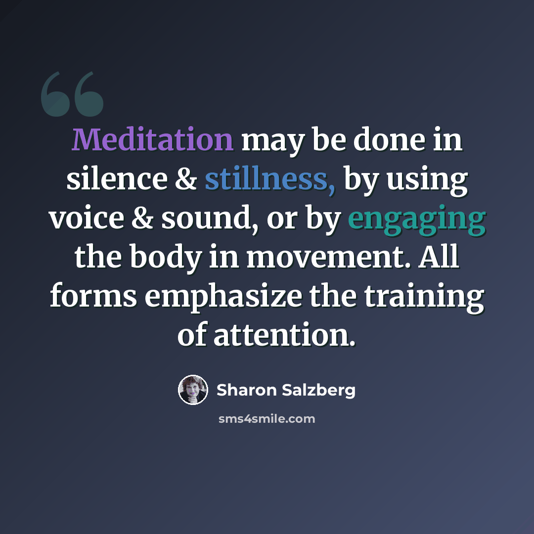 “Meditation may be done in silence & stillness, by using voice & sound, or by engaging the body in movement. All forms emphasize the training of attention.” quote by Sharon Salzberg