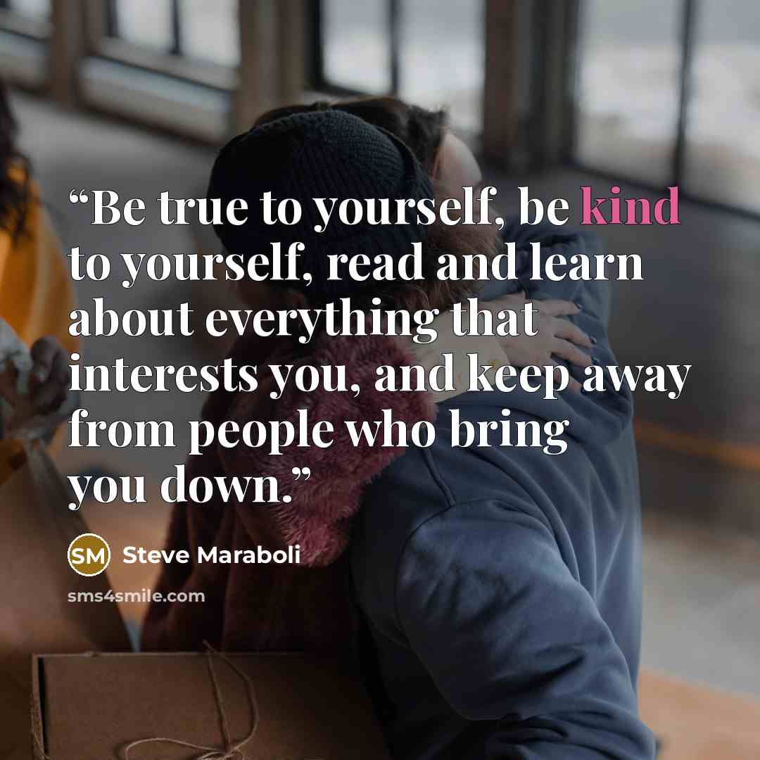 “Be true to yourself, be kind to yourself, read and learn about everything that interests you, and keep away from people who bring you down.” quote by Steve Maraboli