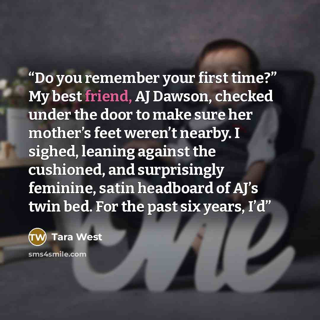 “Do you remember your first time?” My best friend, AJ Dawson, checked under the door to make sure her mother’s feet weren’t nearby. I sighed, leaning against the cushioned, and surprisingly feminine, satin headboard of AJ’s twin bed. For the past six years, I’d” quote by Tara West