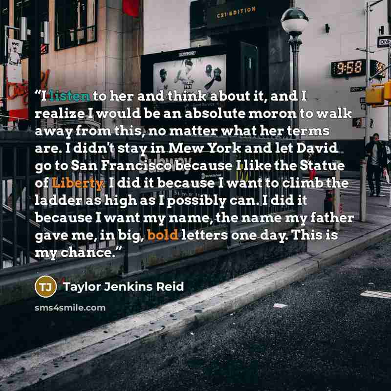 “I listen to her and think about it, and I realize I would be an absolute moron to walk away from this, no matter what her terms are. I didn't stay in Mew York and let David go to San Francisco because I like the Statue of Liberty. I did it because I want to climb the ladder as high as I possibly…” quote by Taylor Jenkins Reid