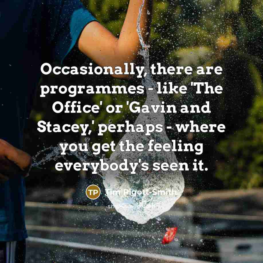 “Occasionally, there are programmes - like 'The Office' or 'Gavin and Stacey,' perhaps - where you get the feeling everybody's seen it.” quote by Tim Pigott-Smith