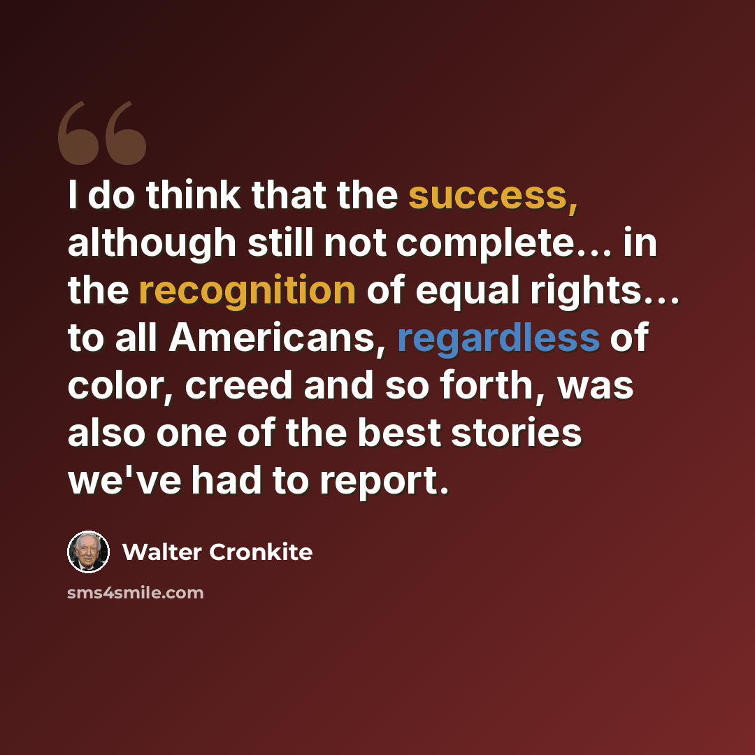 “I do think that the success, although still not complete... in the recognition of equal rights... to all Americans, regardless of color, creed and so forth, was also one of the best stories we've had to report.” quote by Walter Cronkite