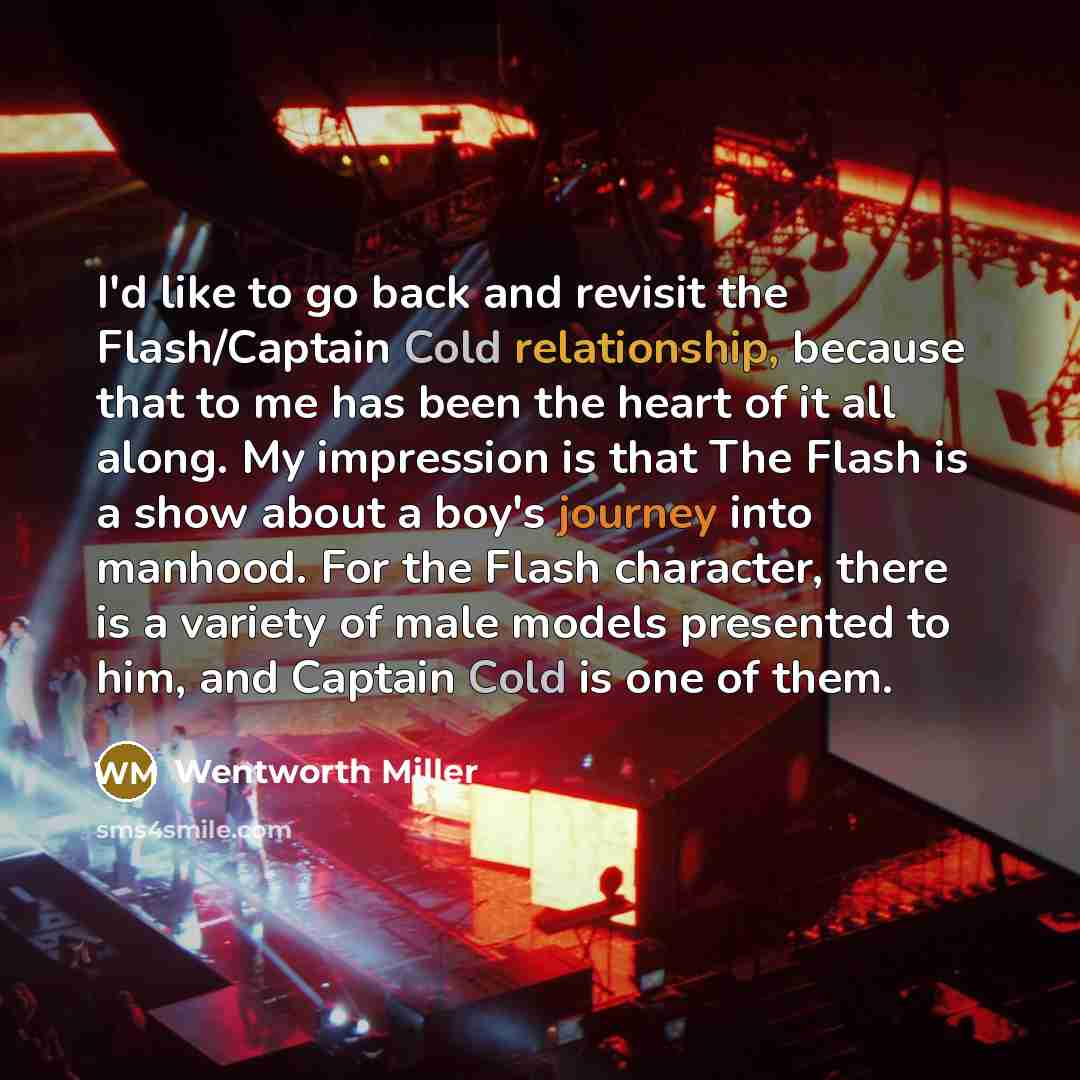 “I'd like to go back and revisit the Flash/Captain Cold relationship, because that to me has been the heart of it all along. My impression is that The Flash is a show about a boy's journey into manhood. For the Flash character, there is a variety of male models presented to him, and Captain Cold is…” quote by Wentworth Miller