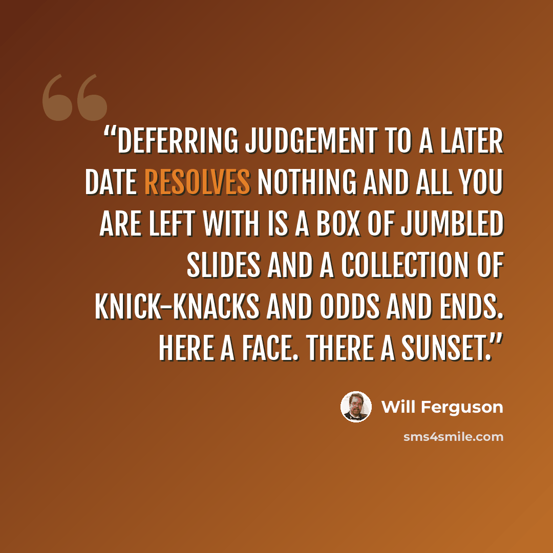 “Deferring judgement to a later date resolves nothing and all you are left with is a box of jumbled slides and a collection of knick-knacks and odds and ends. Here a face. There a sunset.” quote by Will Ferguson