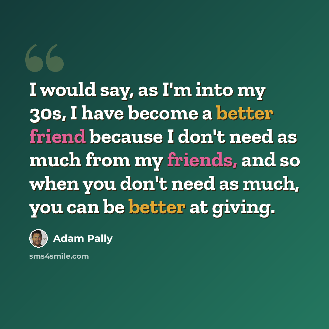 “I would say, as I'm into my 30s, I have become a better friend because I don't need as much from my friends, and so when you don't need as much, you can be better at giving.” quote by Adam Pally