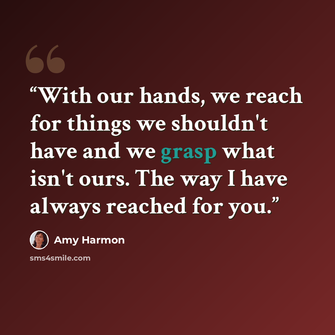 “With our hands, we reach for things we shouldn't have and we grasp what isn't ours. The way I have always reached for you.” quote by Amy Harmon