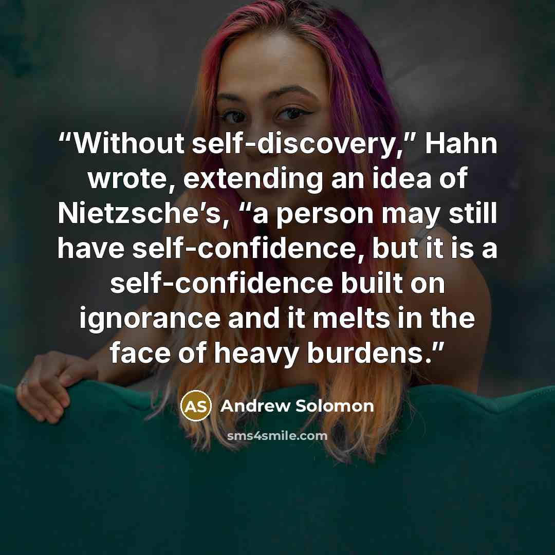 “Without self-discovery,” Hahn wrote, extending an idea of Nietzsche’s, “a person may still have self-confidence, but it is a self-confidence built on ignorance and it melts in the face of heavy burdens.” quote by Andrew Solomon