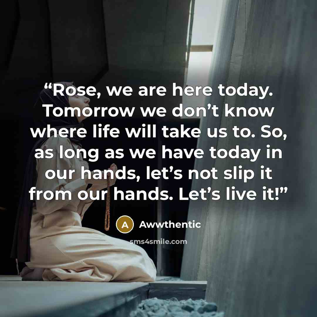“Rose, we are here today. Tomorrow we don’t know where life will take us to. So, as long as we have today in our hands, let’s not slip it from our hands. Let’s live it!” quote by Awwthentic