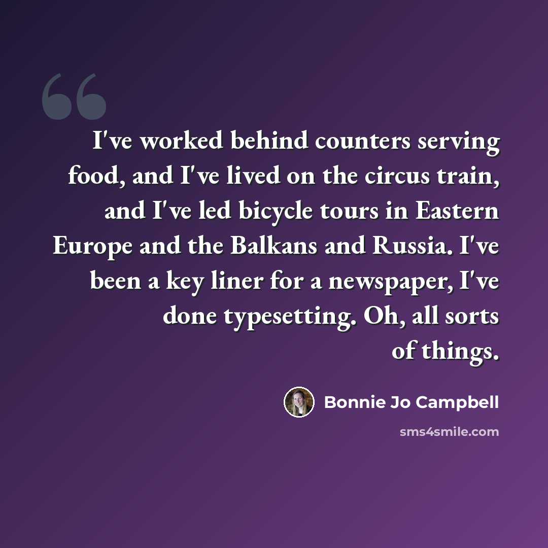 “I've worked behind counters serving food, and I've lived on the circus train, and I've led bicycle tours in Eastern Europe and the Balkans and Russia. I've been a key liner for a newspaper, I've done typesetting. Oh, all sorts of things.” quote by Bonnie Jo Campbell
