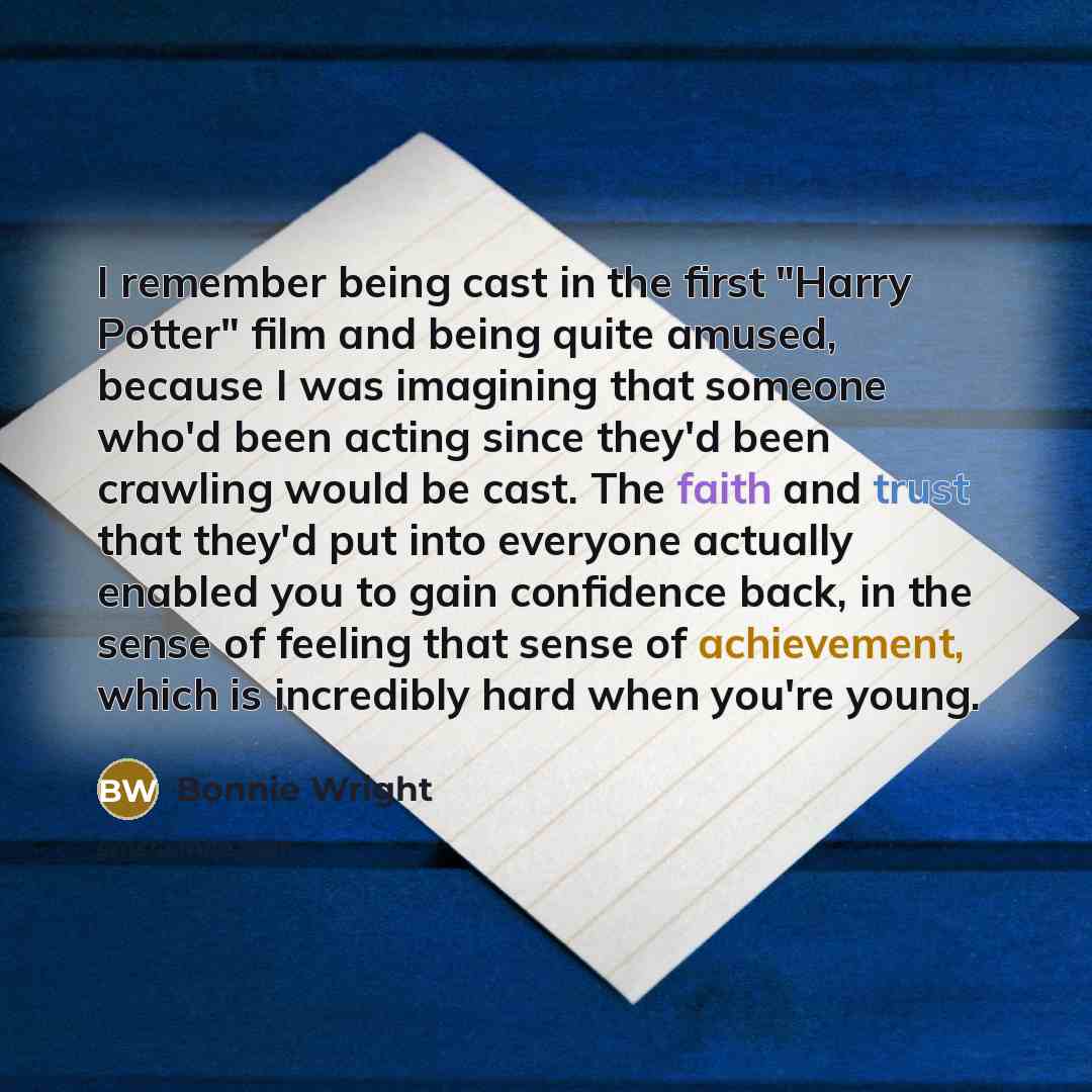 “I remember being cast in the first "Harry Potter" film and being quite amused, because I was imagining that someone who'd been acting since they'd been crawling would be cast. The faith and trust that they'd put into everyone actually enabled you to gain confidence back, in the sense of feeling…” quote by Bonnie Wright