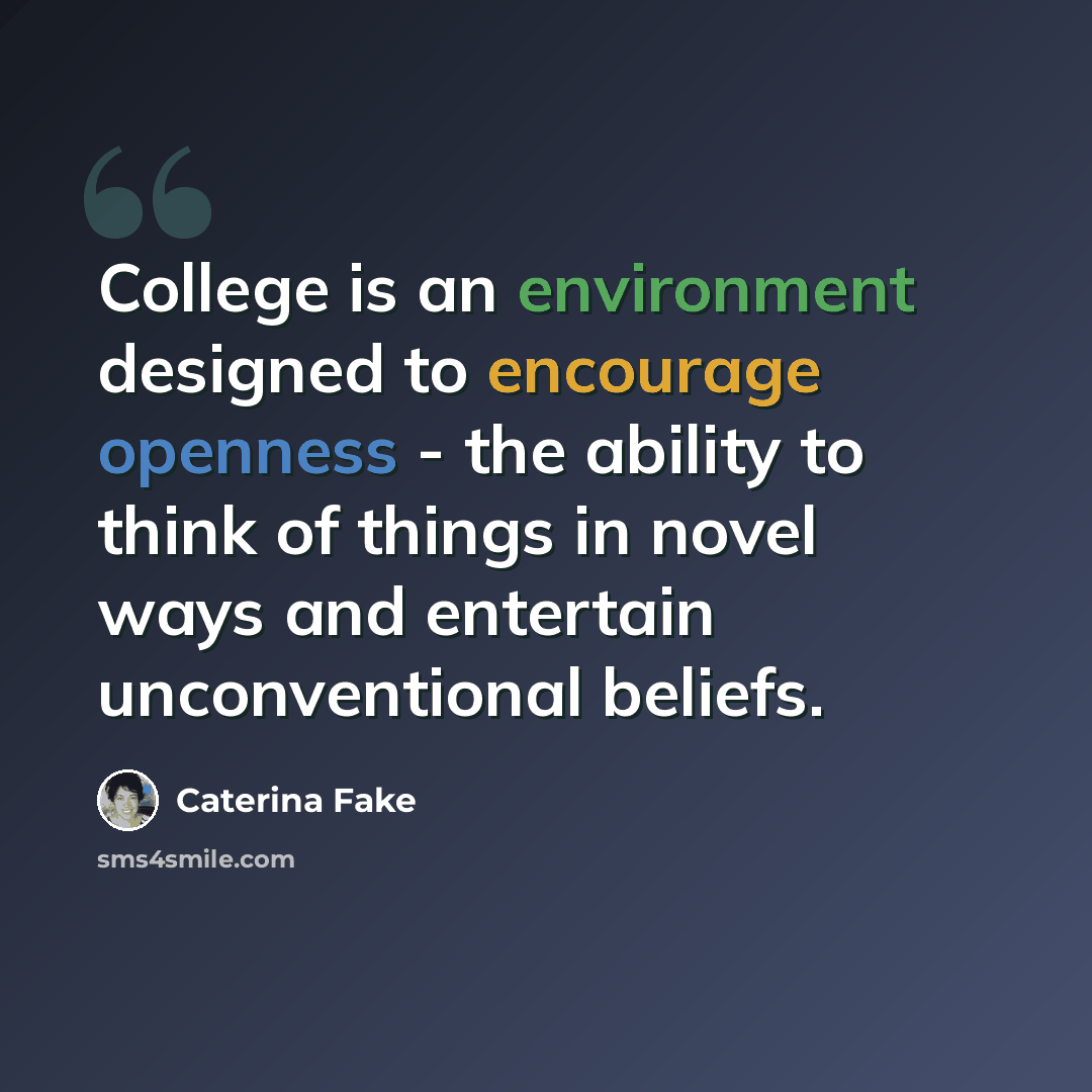 “College is an environment designed to encourage openness - the ability to think of things in novel ways and entertain unconventional beliefs.” quote by Caterina Fake