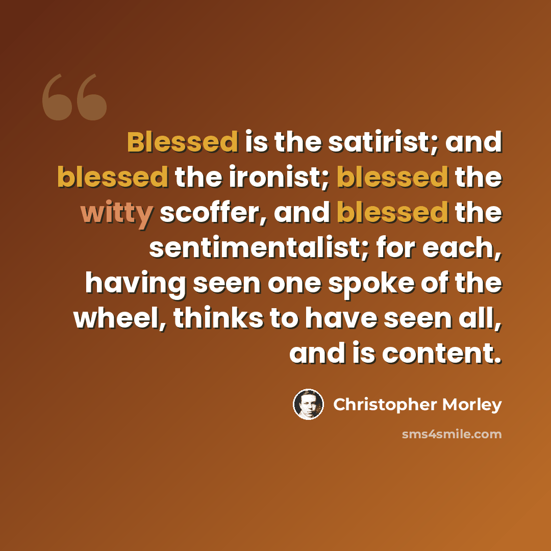 “Blessed is the satirist; and blessed the ironist; blessed the witty scoffer, and blessed the sentimentalist; for each, having seen one spoke of the wheel, thinks to have seen all, and is content.” quote by Christopher Morley