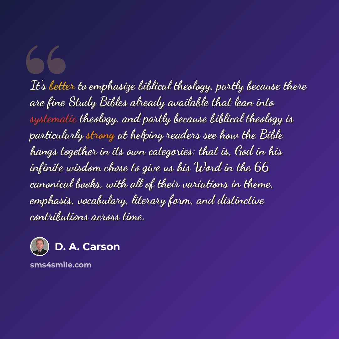 “It's better to emphasize biblical theology, partly because there are fine Study Bibles already available that lean into systematic theology, and partly because biblical theology is particularly strong at helping readers see how the Bible hangs together in its own categories: that is, God in his…” quote by D. A. Carson