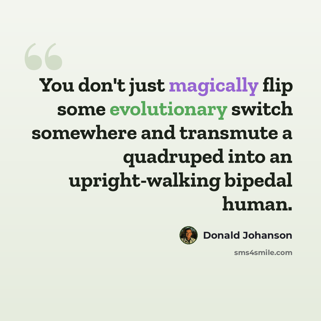 “You don't just magically flip some evolutionary switch somewhere and transmute a quadruped into an upright-walking bipedal human.” quote by Donald Johanson