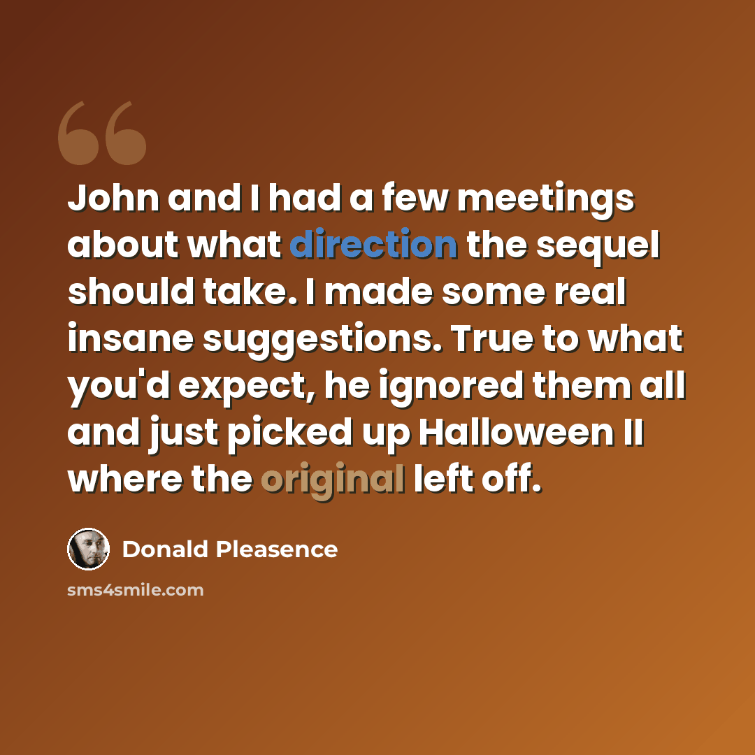 “John and I had a few meetings about what direction the sequel should take. I made some real insane suggestions. True to what you'd expect, he ignored them all and just picked up Halloween II where the original left off.” quote by Donald Pleasence