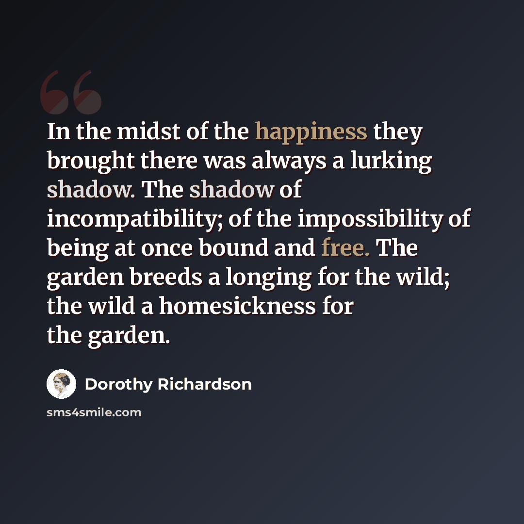 “In the midst of the happiness they brought there was always a lurking shadow. The shadow of incompatibility; of the impossibility of being at once bound and free. The garden breeds a longing for the wild; the wild a homesickness for the garden.” quote by Dorothy Richardson