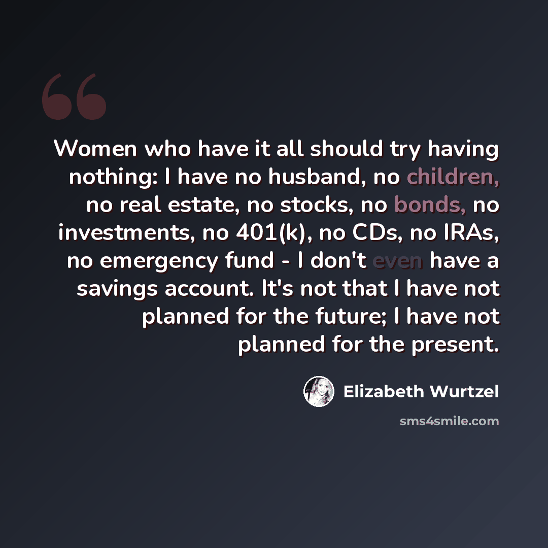 “Women who have it all should try having nothing: I have no husband, no children, no real estate, no stocks, no bonds, no investments, no 401(k), no CDs, no IRAs, no emergency fund - I don't even have a savings account. It's not that I have not planned for the future; I have not planned for the…” quote by Elizabeth Wurtzel