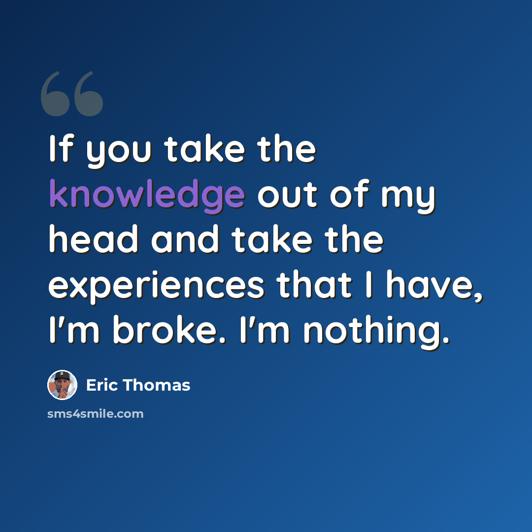 “If you take the knowledge out of my head and take the experiences that I have, I'm broke. I'm nothing.” quote by Eric Thomas