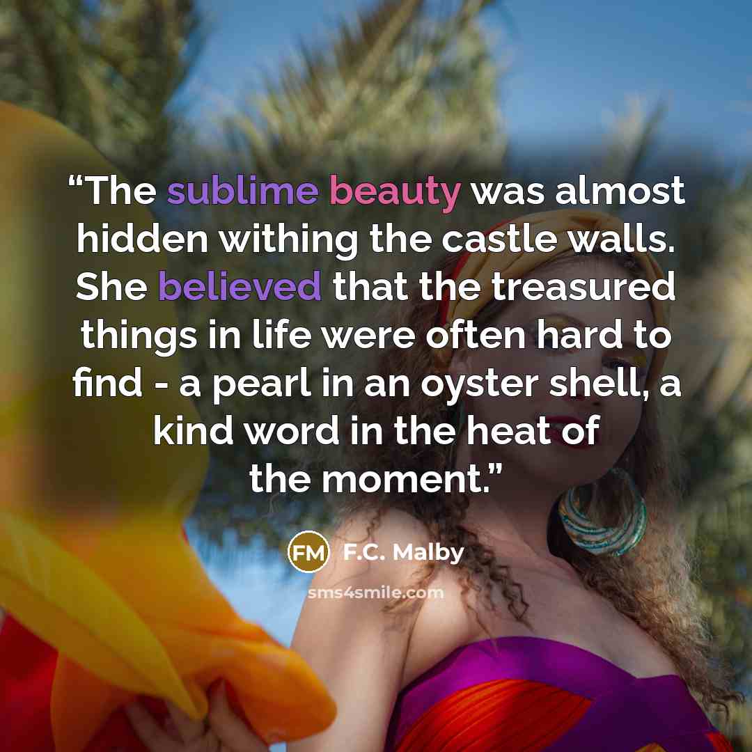 “The sublime beauty was almost hidden withing the castle walls. She believed that the treasured things in life were often hard to find - a pearl in an oyster shell, a kind word in the heat of the moment.” quote by F.C. Malby