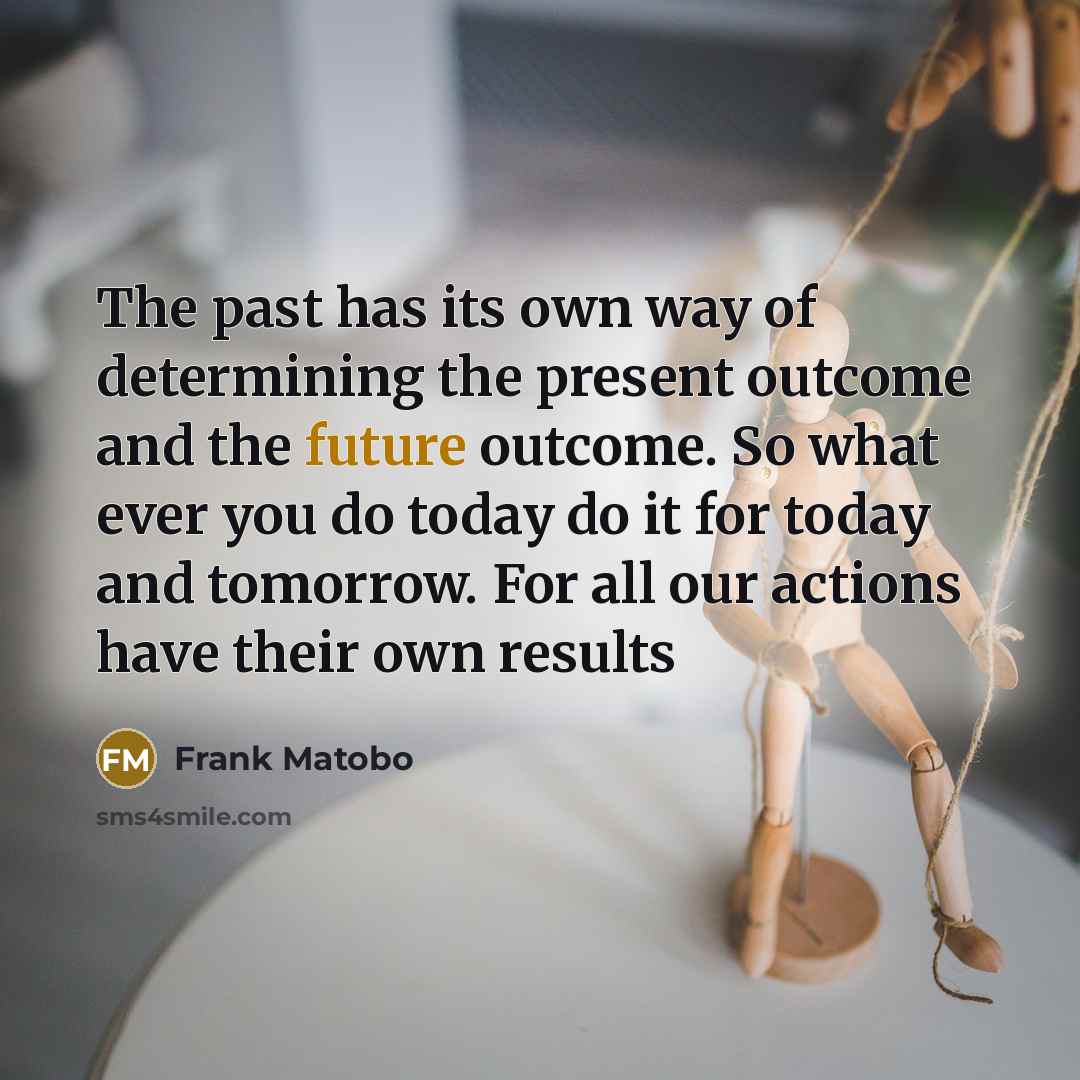 “The past has its own way of determining the present outcome and the future outcome. So what ever you do today do it for today and tomorrow. For all our actions have their own results” quote by Frank Matobo