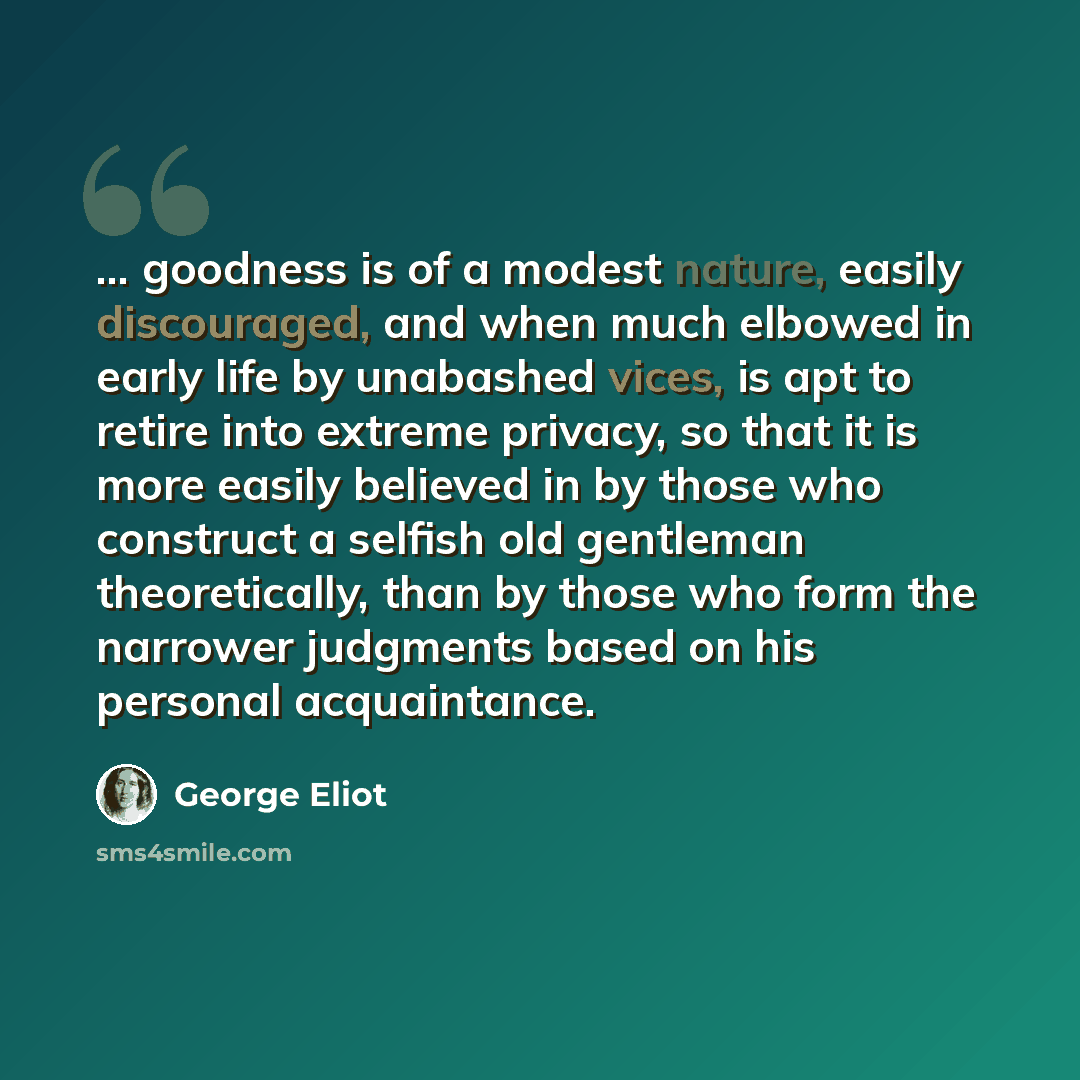 “... goodness is of a modest nature, easily discouraged, and when much elbowed in early life by unabashed vices, is apt to retire into extreme privacy, so that it is more easily believed in by those who construct a selfish old gentleman theoretically, than by those who form the narrower judgments…” quote by George Eliot