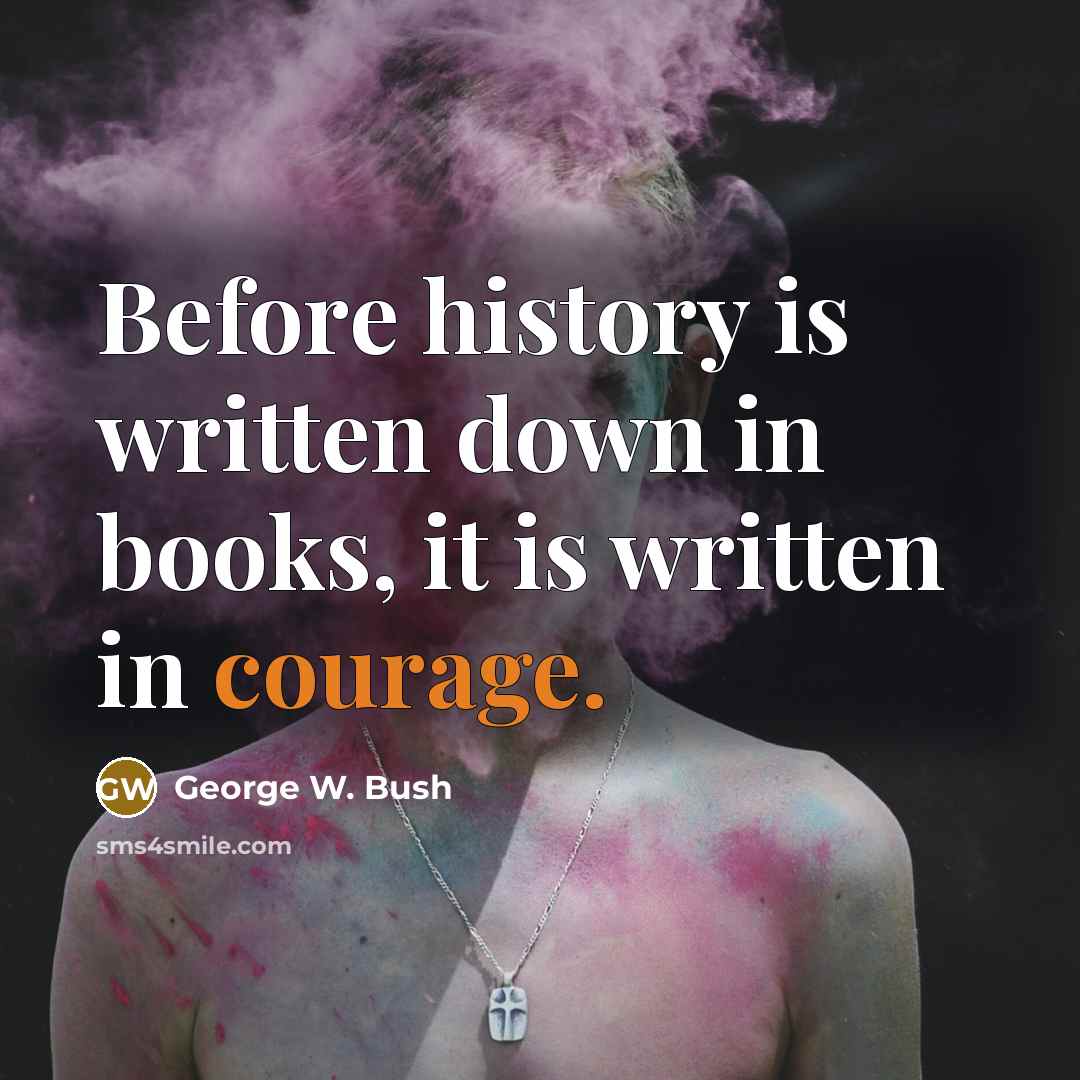 “Before history is written down in books, it is written in courage.” quote by George W. Bush