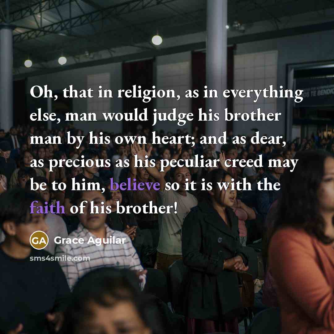 “Oh, that in religion, as in everything else, man would judge his brother man by his own heart; and as dear, as precious as his peculiar creed may be to him, believe so it is with the faith of his brother!” quote by Grace Aguilar