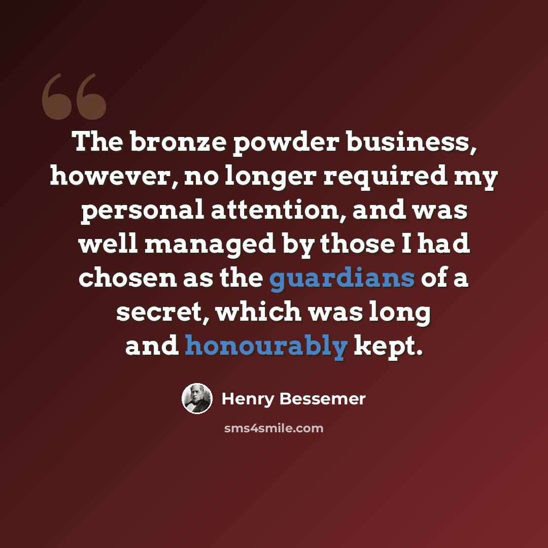 “The bronze powder business, however, no longer required my personal attention, and was well managed by those I had chosen as the guardians of a secret, which was long and honourably kept.” quote by Henry Bessemer