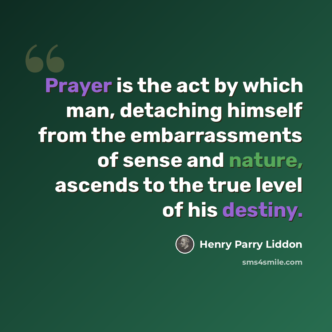 “Prayer is the act by which man, detaching himself from the embarrassments of sense and nature, ascends to the true level of his destiny.” quote by Henry Parry Liddon
