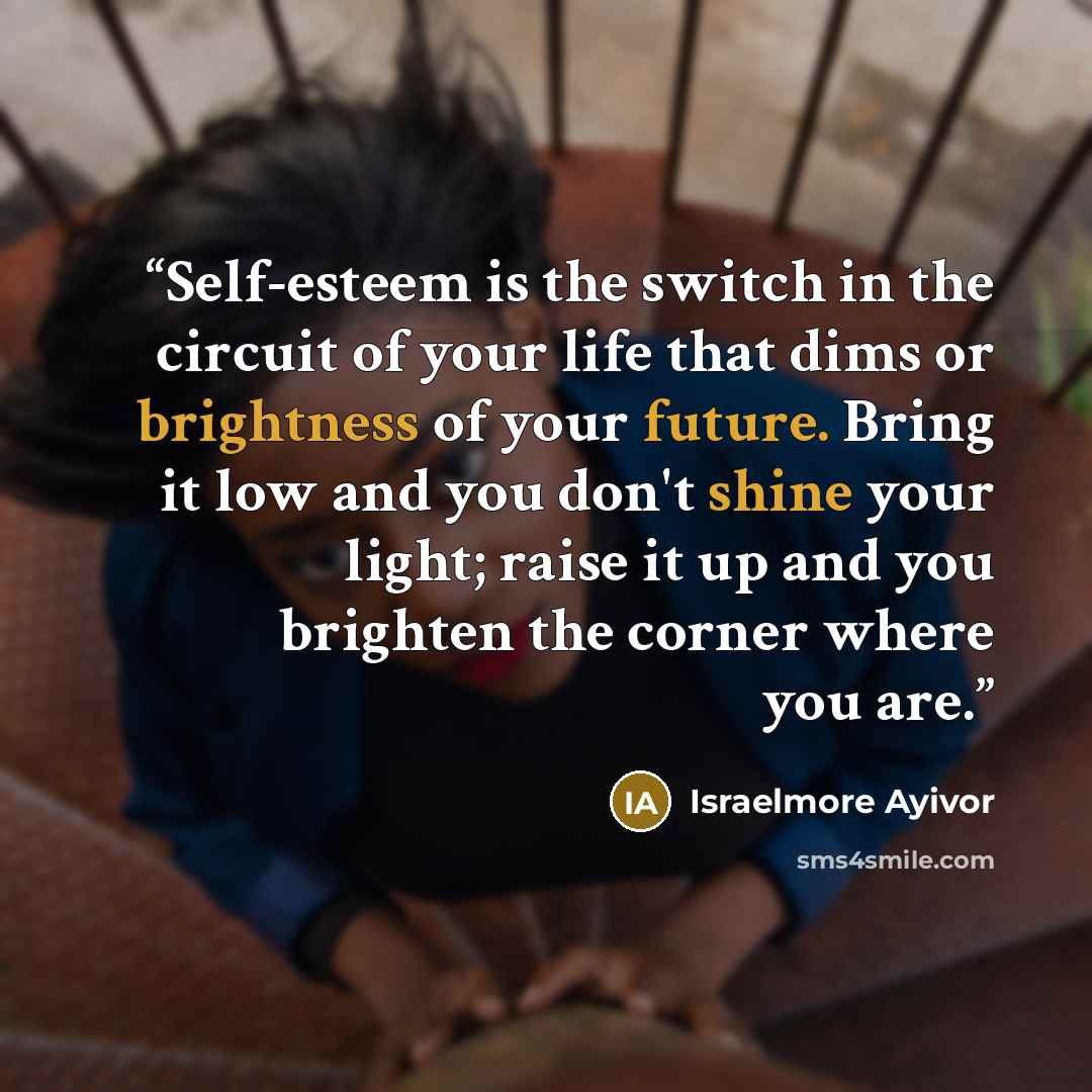 “Self-esteem is the switch in the circuit of your life that dims or brightness of your future. Bring it low and you don't shine your light; raise it up and you brighten the corner where you are.” quote by Israelmore Ayivor