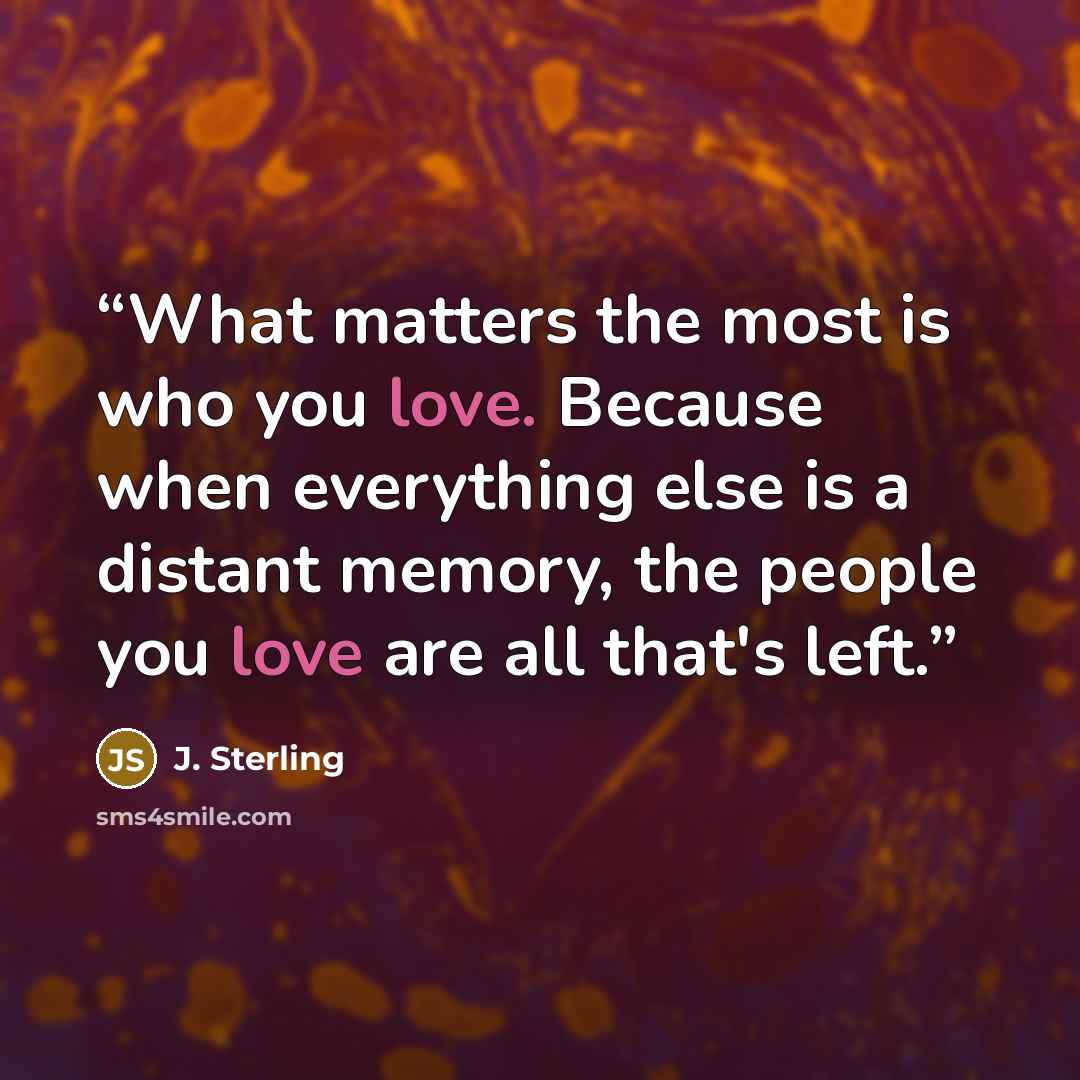 “What matters the most is who you love. Because when everything else is a distant memory, the people you love are all that's left.” quote by J. Sterling