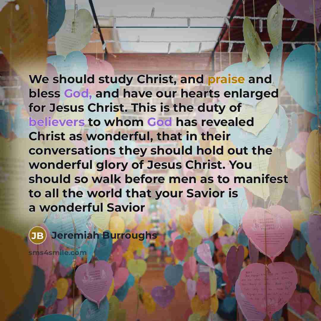 “We should study Christ, and praise and bless God, and have our hearts enlarged for Jesus Christ. This is the duty of believers to whom God has revealed Christ as wonderful, that in their conversations they should hold out the wonderful glory of Jesus Christ. You should so walk before men as to…” quote by Jeremiah Burroughs