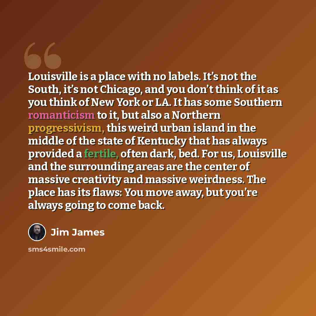 “Louisville is a place with no labels. It’s not the South, it’s not Chicago, and you don’t think of it as you think of New York or LA. It has some Southern romanticism to it, but also a Northern progressivism, this weird urban island in the middle of the state of Kentucky that has always provided a…” quote by Jim James