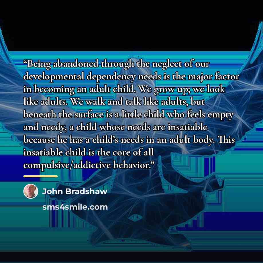 “Being abandoned through the neglect of our developmental dependency needs is the major factor in becoming an adult child. We grow up; we look like adults. We walk and talk like adults, but beneath the surface is a little child who feels empty and needy, a child whose needs are insatiable because…” quote by John Bradshaw