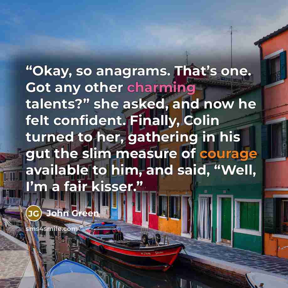 “Okay, so anagrams. That’s one. Got any other charming talents?” she asked, and now he felt confident. Finally, Colin turned to her, gathering in his gut the slim measure of courage available to him, and said, “Well, I’m a fair kisser.” quote by John Green