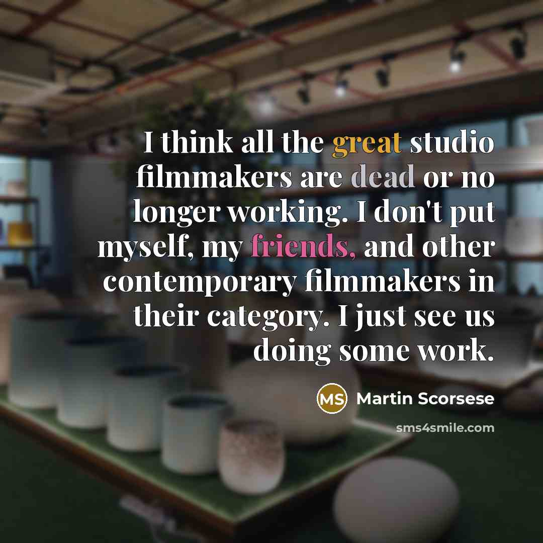 “I think all the great studio filmmakers are dead or no longer working. I don't put myself, my friends, and other contemporary filmmakers in their category. I just see us doing some work.” quote by Martin Scorsese