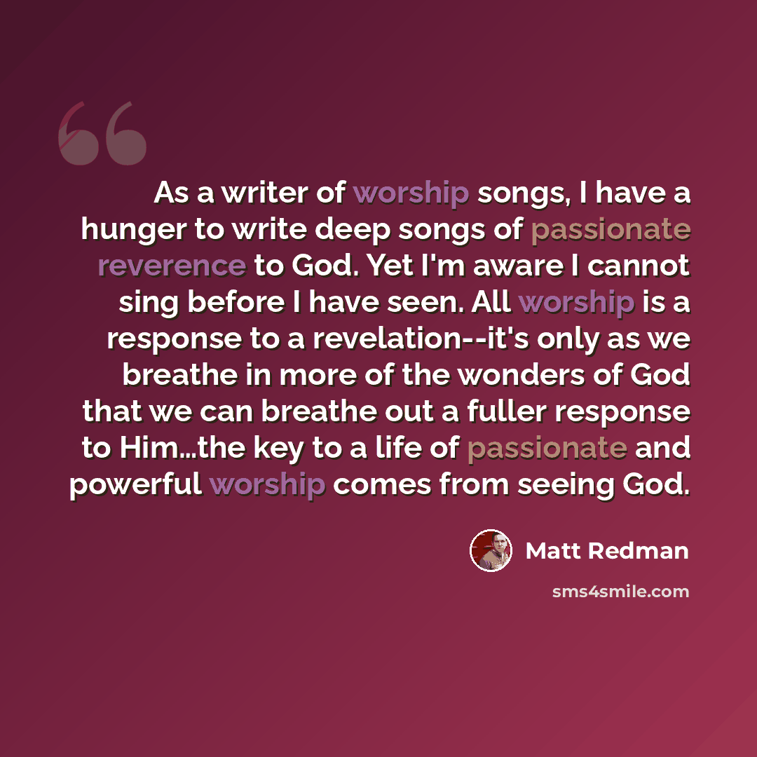 “As a writer of worship songs, I have a hunger to write deep songs of passionate reverence to God. Yet I'm aware I cannot sing before I have seen. All worship is a response to a revelation--it's only as we breathe in more of the wonders of God that we can breathe out a fuller response to Him…the…” quote by Matt Redman