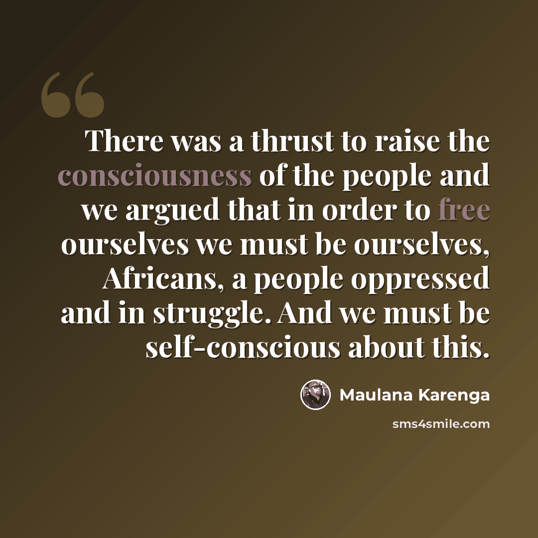 “There was a thrust to raise the consciousness of the people and we argued that in order to free ourselves we must be ourselves, Africans, a people oppressed and in struggle. And we must be self-conscious about this.” quote by Maulana Karenga