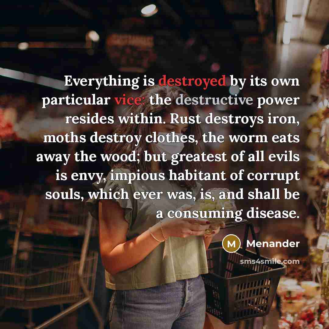 “Everything is destroyed by its own particular vice: the destructive power resides within. Rust destroys iron, moths destroy clothes, the worm eats away the wood; but greatest of all evils is envy, impious habitant of corrupt souls, which ever was, is, and shall be a consuming disease.” quote by Menander