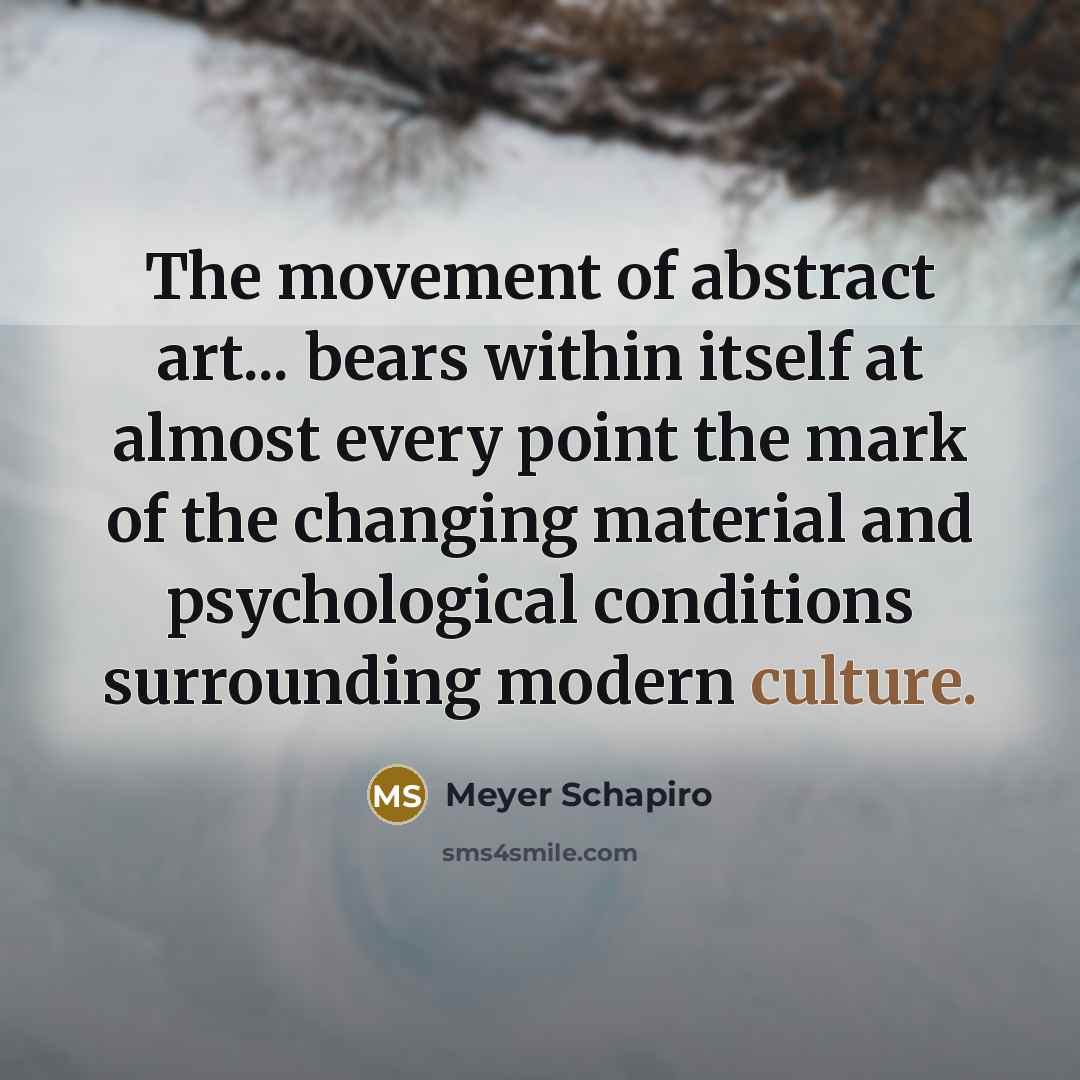 “The movement of abstract art... bears within itself at almost every point the mark of the changing material and psychological conditions surrounding modern culture.” quote by Meyer Schapiro